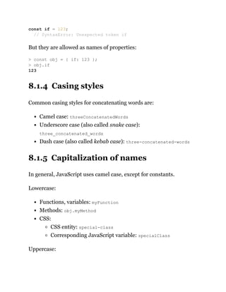 But they are allowed as names of properties:
8.1.4 Casing styles
Common casing styles for concatenating words are:
Camel case: threeConcatenatedWords
Underscore case (also called snake case):
three_concatenated_words
Dash case (also called kebab case): three-concatenated-words
8.1.5 Capitalization of names
In general, JavaScript uses camel case, except for constants.
Lowercase:
Functions, variables: myFunction
Methods: obj.myMethod
CSS:
CSS entity: special-class
Corresponding JavaScript variable: specialClass
Uppercase:
const if = 123;
// SyntaxError: Unexpected token if
> const obj = { if: 123 };
> obj.if
123
 