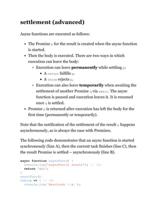 settlement (advanced)
Async functions are executed as follows:
The Promise p for the result is created when the async function
is started.
Then the body is executed. There are two ways in which
execution can leave the body:
Execution can leave permanently while settling p:
A return fulfills p.
A throw rejects p.
Execution can also leave temporarily when awaiting the
settlement of another Promise q via await. The async
function is paused and execution leaves it. It is resumed
once q is settled.
Promise p is returned after execution has left the body for the
first time (permanently or temporarily).
Note that the notification of the settlement of the result p happens
asynchronously, as is always the case with Promises.
The following code demonstrates that an async function is started
synchronously (line A), then the current task finishes (line C), then
the result Promise is settled – asynchronously (line B).
async function asyncFunc() {
console.log('asyncFunc() starts'); // (A)
return 'abc';
}
asyncFunc().
then(x => { // (B)
console.log(`Resolved: ${x}`);
 