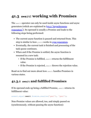 41.3 await: working with Promises
The await operator can only be used inside async functions and async
generators (which are explained in §42.2 “Asynchronous
generators”). Its operand is usually a Promise and leads to the
following steps being performed:
The current async function is paused and returned from. This
step is similar to how yield works in sync generators.
Eventually, the current task is finished and processing of the
task queue continues.
When and if the Promise is settled, the async function is
resumed in a new task:
If the Promise is fulfilled, await returns the fulfillment
value.
If the Promise is rejected, await throws the rejection value.
Read on to find out more about how await handles Promises in
various states.
41.3.1 await and fulfilled Promises
If its operand ends up being a fulfilled Promise, await returns its
fulfillment value:
Non-Promise values are allowed, too, and simply passed on
(synchronously, without pausing the async function):
assert.equal(await Promise.resolve('yes!'), 'yes!');
 
