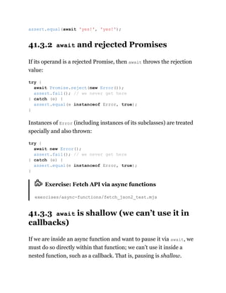 41.3.2 await and rejected Promises
If its operand is a rejected Promise, then await throws the rejection
value:
Instances of Error (including instances of its subclasses) are treated
specially and also thrown:
Exercise: Fetch API via async functions
exercises/async-functions/fetch_json2_test.mjs
41.3.3 await is shallow (we can’t use it in
callbacks)
If we are inside an async function and want to pause it via await, we
must do so directly within that function; we can’t use it inside a
nested function, such as a callback. That is, pausing is shallow.
assert.equal(await 'yes!', 'yes!');
try {
await Promise.reject(new Error());
assert.fail(); // we never get here
} catch (e) {
assert.equal(e instanceof Error, true);
}
try {
await new Error();
assert.fail(); // we never get here
} catch (e) {
assert.equal(e instanceof Error, true);
}
 