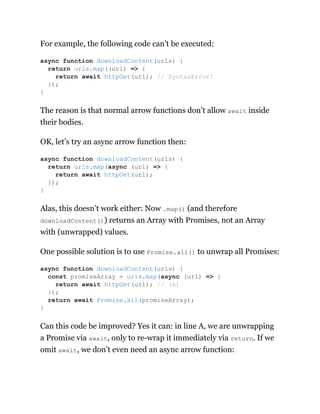 For example, the following code can’t be executed:
The reason is that normal arrow functions don’t allow await inside
their bodies.
OK, let’s try an async arrow function then:
Alas, this doesn’t work either: Now .map() (and therefore
downloadContent()) returns an Array with Promises, not an Array
with (unwrapped) values.
One possible solution is to use Promise.all() to unwrap all Promises:
Can this code be improved? Yes it can: in line A, we are unwrapping
a Promise via await, only to re-wrap it immediately via return. If we
omit await, we don’t even need an async arrow function:
async function downloadContent(urls) {
return urls.map((url) => {
return await httpGet(url); // SyntaxError!
});
}
async function downloadContent(urls) {
return urls.map(async (url) => {
return await httpGet(url);
});
}
async function downloadContent(urls) {
const promiseArray = urls.map(async (url) => {
return await httpGet(url); // (A)
});
return await Promise.all(promiseArray);
}
 