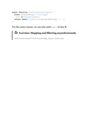 For the same reason, we can also omit await in line B.
Exercise: Mapping and filtering asynchronously
exercises/async-functions/map_async_test.mjs
async function downloadContent(urls) {
const promiseArray = urls.map(
url => httpGet(url));
return await Promise.all(promiseArray); // (B)
}
 