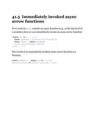 41.5 Immediately invoked async
arrow functions
If we need an await outside an async function (e.g., at the top level of
a module), then we can immediately invoke an async arrow function:
The result of an immediately invoked async arrow function is a
Promise:
(async () => { // start
const promise = Promise.resolve('abc');
const value = await promise;
assert.equal(value, 'abc');
})(); // end
const promise = (async () => 123)();
promise.then(x => assert.equal(x, 123));
 