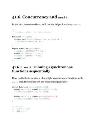 41.6 Concurrency and await
In the next two subsections, we’ll use the helper function paused():
41.6.1 await: running asynchronous
functions sequentially
If we prefix the invocations of multiple asynchronous functions with
await, then those functions are executed sequentially:
/**
* Resolves after `ms` milliseconds
*/
function delay(ms) {
return new Promise((resolve, _reject) => {
setTimeout(resolve, ms);
});
}
async function paused(id) {
console.log('START ' + id);
await delay(10); // pause
console.log('END ' + id);
return id;
}
async function sequentialAwait() {
const result1 = await paused('first');
assert.equal(result1, 'first');
const result2 = await paused('second');
assert.equal(result2, 'second');
}
// Output:
// 'START first'
// 'END first'
 