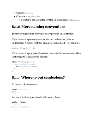 Classes: MyClass
Constants: MY_CONSTANT
Constants are also often written in camel case: myConstant
8.1.6 More naming conventions
The following naming conventions are popular in JavaScript.
If the name of a parameter starts with an underscore (or is an
underscore) it means that this parameter is not used – for example:
If the name of a property of an object starts with an underscore then
that property is considered private:
8.1.7 Where to put semicolons?
At the end of a statement:
But not if that statement ends with a curly brace:
arr.map((_x, i) => i)
class ValueWrapper {
constructor(value) {
this._value = value;
}
}
const x = 123;
func();
while (false) {
// ···
} // no semicolon
 