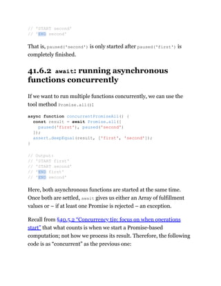 That is, paused('second') is only started after paused('first') is
completely finished.
41.6.2 await: running asynchronous
functions concurrently
If we want to run multiple functions concurrently, we can use the
tool method Promise.all():
Here, both asynchronous functions are started at the same time.
Once both are settled, await gives us either an Array of fulfillment
values or – if at least one Promise is rejected – an exception.
Recall from §40.5.2 “Concurrency tip: focus on when operations
start” that what counts is when we start a Promise-based
computation; not how we process its result. Therefore, the following
code is as “concurrent” as the previous one:
// 'START second'
// 'END second'
async function concurrentPromiseAll() {
const result = await Promise.all([
paused('first'), paused('second')
]);
assert.deepEqual(result, ['first', 'second']);
}
// Output:
// 'START first'
// 'START second'
// 'END first'
// 'END second'
 