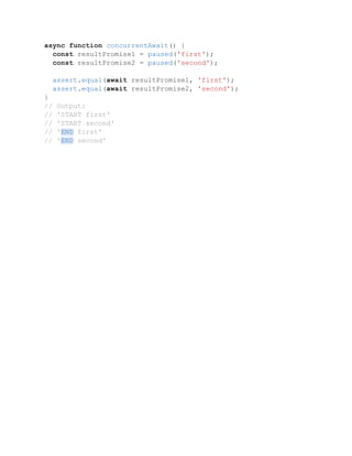 async function concurrentAwait() {
const resultPromise1 = paused('first');
const resultPromise2 = paused('second');
assert.equal(await resultPromise1, 'first');
assert.equal(await resultPromise2, 'second');
}
// Output:
// 'START first'
// 'START second'
// 'END first'
// 'END second'
 