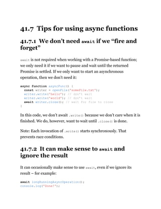 41.7 Tips for using async functions
41.7.1 We don’t need await if we “fire and
forget”
await is not required when working with a Promise-based function;
we only need it if we want to pause and wait until the returned
Promise is settled. If we only want to start an asynchronous
operation, then we don’t need it:
In this code, we don’t await .write() because we don’t care when it is
finished. We do, however, want to wait until .close() is done.
Note: Each invocation of .write() starts synchronously. That
prevents race conditions.
41.7.2 It can make sense to await and
ignore the result
It can occasionally make sense to use await, even if we ignore its
result – for example:
async function asyncFunc() {
const writer = openFile('someFile.txt');
writer.write('hello'); // don’t wait
writer.write('world'); // don’t wait
await writer.close(); // wait for file to close
}
await longRunningAsyncOperation();
console.log('Done!');
 