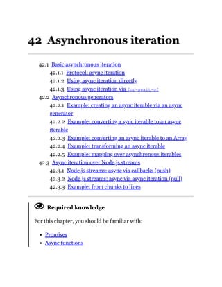 42 Asynchronous iteration
42.1 Basic asynchronous iteration
42.1.1 Protocol: async iteration
42.1.2 Using async iteration directly
42.1.3 Using async iteration via for-await-of
42.2 Asynchronous generators
42.2.1 Example: creating an async iterable via an async
generator
42.2.2 Example: converting a sync iterable to an async
iterable
42.2.3 Example: converting an async iterable to an Array
42.2.4 Example: transforming an async iterable
42.2.5 Example: mapping over asynchronous iterables
42.3 Async iteration over Node.js streams
42.3.1 Node.js streams: async via callbacks (push)
42.3.2 Node.js streams: async via async iteration (pull)
42.3.3 Example: from chunks to lines
Required knowledge
For this chapter, you should be familiar with:
Promises
Async functions
 