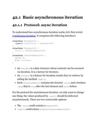 42.1 Basic asynchronous iteration
42.1.1 Protocol: async iteration
To understand how asynchronous iteration works, let’s first revisit
synchronous iteration. It comprises the following interfaces:
An Iterable is a data structure whose contents can be accessed
via iteration. It is a factory for iterators.
An Iterator is a factory for iteration results that we retrieve by
calling the method .next().
Each IterationResult contains the iterated .value and a boolean
.done that is true after the last element and false before.
For the protocol for asynchronous iteration, we only want to change
one thing: the values produced by .next() should be delivered
asynchronously. There are two conceivable options:
The .value could contain a Promise<T>.
.next() could return Promise<IteratorResult<T>>.
interface Iterable<T> {
[Symbol.iterator]() : Iterator<T>;
}
interface Iterator<T> {
next() : IteratorResult<T>;
}
interface IteratorResult<T> {
value: T;
done: boolean;
}
 