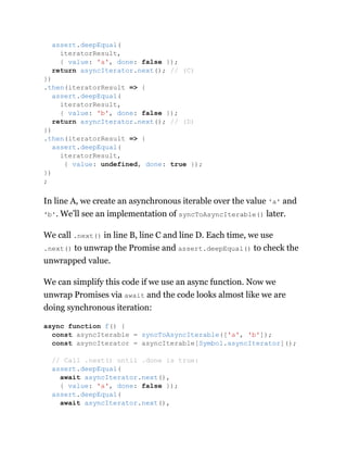 In line A, we create an asynchronous iterable over the value 'a' and
'b'. We’ll see an implementation of syncToAsyncIterable() later.
We call .next() in line B, line C and line D. Each time, we use
.next() to unwrap the Promise and assert.deepEqual() to check the
unwrapped value.
We can simplify this code if we use an async function. Now we
unwrap Promises via await and the code looks almost like we are
doing synchronous iteration:
assert.deepEqual(
iteratorResult,
{ value: 'a', done: false });
return asyncIterator.next(); // (C)
})
.then(iteratorResult => {
assert.deepEqual(
iteratorResult,
{ value: 'b', done: false });
return asyncIterator.next(); // (D)
})
.then(iteratorResult => {
assert.deepEqual(
iteratorResult,
{ value: undefined, done: true });
})
;
async function f() {
const asyncIterable = syncToAsyncIterable(['a', 'b']);
const asyncIterator = asyncIterable[Symbol.asyncIterator]();
// Call .next() until .done is true:
assert.deepEqual(
await asyncIterator.next(),
{ value: 'a', done: false });
assert.deepEqual(
await asyncIterator.next(),
 