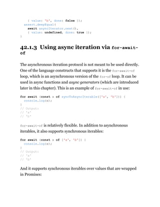42.1.3 Using async iteration via for-await-
of
The asynchronous iteration protocol is not meant to be used directly.
One of the language constructs that supports it is the for-await-of
loop, which is an asynchronous version of the for-of loop. It can be
used in async functions and async generators (which are introduced
later in this chapter). This is an example of for-await-of in use:
for-await-of is relatively flexible. In addition to asynchronous
iterables, it also supports synchronous iterables:
And it supports synchronous iterables over values that are wrapped
in Promises:
{ value: 'b', done: false });
assert.deepEqual(
await asyncIterator.next(),
{ value: undefined, done: true });
}
for await (const x of syncToAsyncIterable(['a', 'b'])) {
console.log(x);
}
// Output:
// 'a'
// 'b'
for await (const x of ['a', 'b']) {
console.log(x);
}
// Output:
// 'a'
// 'b'
 