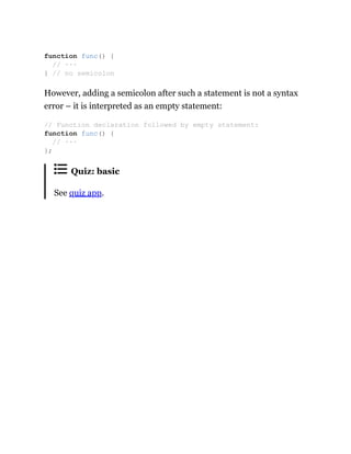 However, adding a semicolon after such a statement is not a syntax
error – it is interpreted as an empty statement:
Quiz: basic
See quiz app.
function func() {
// ···
} // no semicolon
// Function declaration followed by empty statement:
function func() {
// ···
};
 