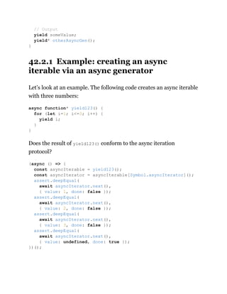42.2.1 Example: creating an async
iterable via an async generator
Let’s look at an example. The following code creates an async iterable
with three numbers:
Does the result of yield123() conform to the async iteration
protocol?
// Output
yield someValue;
yield* otherAsyncGen();
}
async function* yield123() {
for (let i=1; i<=3; i++) {
yield i;
}
}
(async () => {
const asyncIterable = yield123();
const asyncIterator = asyncIterable[Symbol.asyncIterator]();
assert.deepEqual(
await asyncIterator.next(),
{ value: 1, done: false });
assert.deepEqual(
await asyncIterator.next(),
{ value: 2, done: false });
assert.deepEqual(
await asyncIterator.next(),
{ value: 3, done: false });
assert.deepEqual(
await asyncIterator.next(),
{ value: undefined, done: true });
})();
 