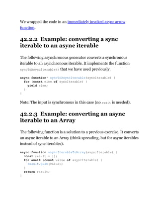 We wrapped the code in an immediately invoked async arrow
function.
42.2.2 Example: converting a sync
iterable to an async iterable
The following asynchronous generator converts a synchronous
iterable to an asynchronous iterable. It implements the function
syncToAsyncIterable() that we have used previously.
Note: The input is synchronous in this case (no await is needed).
42.2.3 Example: converting an async
iterable to an Array
The following function is a solution to a previous exercise. It converts
an async iterable to an Array (think spreading, but for async iterables
instead of sync iterables).
async function* syncToAsyncIterable(syncIterable) {
for (const elem of syncIterable) {
yield elem;
}
}
async function asyncIterableToArray(asyncIterable) {
const result = [];
for await (const value of asyncIterable) {
result.push(value);
}
return result;
}
 