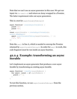 Note that we can’t use an async generator in this case: We get our
input via for-await-of and return an Array wrapped in a Promise.
The latter requirement rules out async generators.
This is a test for asyncIterableToArray():
Note the await in line A, which is needed to unwrap the Promise
returned by asyncIterableToArray(). In order for await to work, this
code fragment must be run inside an async function.
42.2.4 Example: transforming an async
iterable
Let’s implement an async generator that produces a new async
iterable by transforming an existing async iterable.
To test this function, we use asyncIterableToArray() from the
previous section.
async function* createAsyncIterable() {
yield 'a';
yield 'b';
}
const asyncIterable = createAsyncIterable();
assert.deepEqual(
await asyncIterableToArray(asyncIterable), // (A)
['a', 'b']
);
async function* timesTwo(asyncNumbers) {
for await (const x of asyncNumbers) {
yield x * 2;
}
}
 