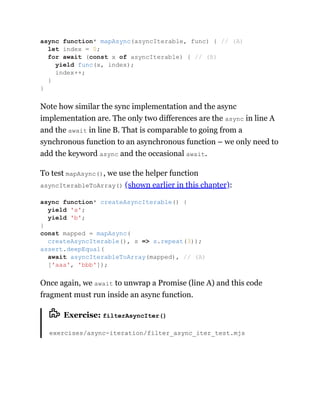 Note how similar the sync implementation and the async
implementation are. The only two differences are the async in line A
and the await in line B. That is comparable to going from a
synchronous function to an asynchronous function – we only need to
add the keyword async and the occasional await.
To test mapAsync(), we use the helper function
asyncIterableToArray() (shown earlier in this chapter):
Once again, we await to unwrap a Promise (line A) and this code
fragment must run inside an async function.
Exercise: filterAsyncIter()
exercises/async-iteration/filter_async_iter_test.mjs
async function* mapAsync(asyncIterable, func) { // (A)
let index = 0;
for await (const x of asyncIterable) { // (B)
yield func(x, index);
index++;
}
}
async function* createAsyncIterable() {
yield 'a';
yield 'b';
}
const mapped = mapAsync(
createAsyncIterable(), s => s.repeat(3));
assert.deepEqual(
await asyncIterableToArray(mapped), // (A)
['aaa', 'bbb']);
 