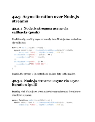 42.3 Async iteration over Node.js
streams
42.3.1 Node.js streams: async via
callbacks (push)
Traditionally, reading asynchronously from Node.js streams is done
via callbacks:
That is, the stream is in control and pushes data to the reader.
42.3.2 Node.js streams: async via async
iteration (pull)
Starting with Node.js 10, we can also use asynchronous iteration to
read from streams:
function main(inputFilePath) {
const readStream = fs.createReadStream(inputFilePath,
{ encoding: 'utf8', highWaterMark: 1024 });
readStream.on('data', (chunk) => {
console.log('>>> '+chunk);
});
readStream.on('end', () => {
console.log('### DONE ###');
});
}
async function main(inputFilePath) {
const readStream = fs.createReadStream(inputFilePath,
{ encoding: 'utf8', highWaterMark: 1024 });
 