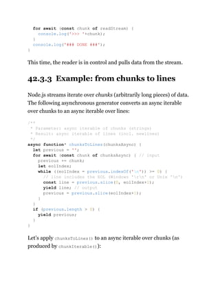 This time, the reader is in control and pulls data from the stream.
42.3.3 Example: from chunks to lines
Node.js streams iterate over chunks (arbitrarily long pieces) of data.
The following asynchronous generator converts an async iterable
over chunks to an async iterable over lines:
Let’s apply chunksToLines() to an async iterable over chunks (as
produced by chunkIterable()):
for await (const chunk of readStream) {
console.log('>>> '+chunk);
}
console.log('### DONE ###');
}
/**
* Parameter: async iterable of chunks (strings)
* Result: async iterable of lines (incl. newlines)
*/
async function* chunksToLines(chunksAsync) {
let previous = '';
for await (const chunk of chunksAsync) { // input
previous += chunk;
let eolIndex;
while ((eolIndex = previous.indexOf('n')) >= 0) {
// line includes the EOL (Windows 'rn' or Unix 'n')
const line = previous.slice(0, eolIndex+1);
yield line; // output
previous = previous.slice(eolIndex+1);
}
}
if (previous.length > 0) {
yield previous;
}
}
 