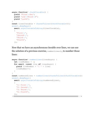 Now that we have an asynchronous iterable over lines, we can use
the solution of a previous exercise, numberLines(), to number those
lines:
async function* chunkIterable() {
yield 'FirstnSec';
yield 'ondnThirdnF';
yield 'ourth';
}
const linesIterable = chunksToLines(chunkIterable());
assert.deepEqual(
await asyncIterableToArray(linesIterable),
[
'Firstn',
'Secondn',
'Thirdn',
'Fourth',
]);
async function* numberLines(linesAsync) {
let lineNumber = 1;
for await (const line of linesAsync) {
yield lineNumber + ': ' + line;
lineNumber++;
}
}
const numberedLines = numberLines(chunksToLines(chunkIterable())
assert.deepEqual(
await asyncIterableToArray(numberedLines),
[
'1: Firstn',
'2: Secondn',
'3: Thirdn',
'4: Fourth',
]);
 