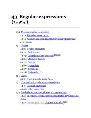 43 Regular expressions
(RegExp)
43.1 Creating regular expressions
43.1.1 Literal vs. constructor
43.1.2 Cloning and non-destructively modifying regular
expressions
43.2 Syntax
43.2.1 Syntax characters
43.2.2 Basic atoms
43.2.3 Unicode property escapes [ES2018]
43.2.4 Character classes
43.2.5 Groups
43.2.6 Quantifiers
43.2.7 Assertions
43.2.8 Disjunction (|)
43.3 Flags
43.3.1 Flag: Unicode mode via /u
43.4 Properties of regular expression objects
43.4.1 Flags as properties
43.4.2 Other properties
43.5 Methods for working with regular expressions
43.5.1 In general, regular expressions match anywhere in a
string
43.5.2 regExp.test(str): is there a match? [ES3]
 