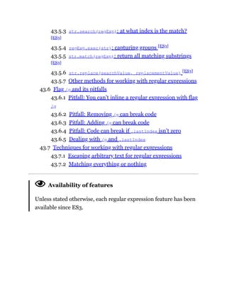43.5.3 str.search(regExp): at what index is the match?
[ES3]
43.5.4 regExp.exec(str): capturing groups [ES3]
43.5.5 str.match(regExp): return all matching substrings
[ES3]
43.5.6 str.replace(searchValue, replacementValue) [ES3]
43.5.7 Other methods for working with regular expressions
43.6 Flag /g and its pitfalls
43.6.1 Pitfall: You can’t inline a regular expression with flag
/g
43.6.2 Pitfall: Removing /g can break code
43.6.3 Pitfall: Adding /g can break code
43.6.4 Pitfall: Code can break if .lastIndex isn’t zero
43.6.5 Dealing with /g and .lastIndex
43.7 Techniques for working with regular expressions
43.7.1 Escaping arbitrary text for regular expressions
43.7.2 Matching everything or nothing
Availability of features
Unless stated otherwise, each regular expression feature has been
available since ES3.
 