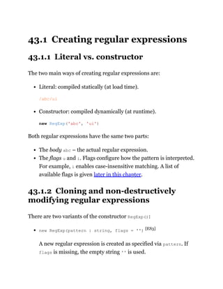43.1 Creating regular expressions
43.1.1 Literal vs. constructor
The two main ways of creating regular expressions are:
Literal: compiled statically (at load time).
Constructor: compiled dynamically (at runtime).
Both regular expressions have the same two parts:
The body abc – the actual regular expression.
The flags u and i. Flags configure how the pattern is interpreted.
For example, i enables case-insensitive matching. A list of
available flags is given later in this chapter.
43.1.2 Cloning and non-destructively
modifying regular expressions
There are two variants of the constructor RegExp():
new RegExp(pattern : string, flags = '') [ES3]
A new regular expression is created as specified via pattern. If
flags is missing, the empty string '' is used.
/abc/ui
new RegExp('abc', 'ui')
 