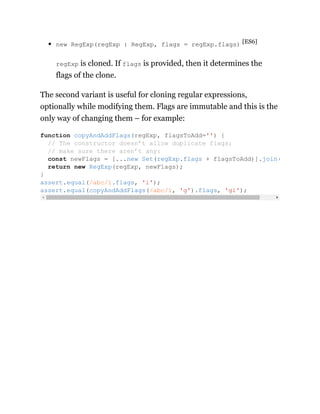 new RegExp(regExp : RegExp, flags = regExp.flags) [ES6]
regExp is cloned. If flags is provided, then it determines the
flags of the clone.
The second variant is useful for cloning regular expressions,
optionally while modifying them. Flags are immutable and this is the
only way of changing them – for example:
function copyAndAddFlags(regExp, flagsToAdd='') {
// The constructor doesn’t allow duplicate flags;
// make sure there aren’t any:
const newFlags = [...new Set(regExp.flags + flagsToAdd)].join(
return new RegExp(regExp, newFlags);
}
assert.equal(/abc/i.flags, 'i');
assert.equal(copyAndAddFlags(/abc/i, 'g').flags, 'gi');
 