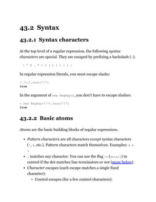 43.2 Syntax
43.2.1 Syntax characters
At the top level of a regular expression, the following syntax
characters are special. They are escaped by prefixing a backslash ().
 ^ $ . * + ? ( ) [ ] { } |
In regular expression literals, you must escape slashs:
In the argument of new RegExp(), you don’t have to escape slashes:
43.2.2 Basic atoms
Atoms are the basic building blocks of regular expressions.
Pattern characters are all characters except syntax characters
(^, $, etc.). Pattern characters match themselves. Examples: A b
%
. matches any character. You can use the flag /s (dotall) to
control if the dot matches line terminators or not (more below).
Character escapes (each escape matches a single fixed
character):
Control escapes (for a few control characters):
> ///.test('/')
true
> new RegExp('/').test('/')
true
 