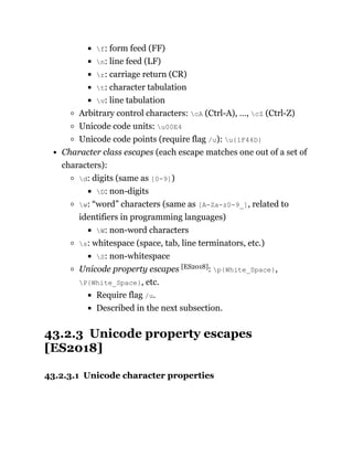 f: form feed (FF)
n: line feed (LF)
r: carriage return (CR)
t: character tabulation
v: line tabulation
Arbitrary control characters: cA (Ctrl-A), …, cZ (Ctrl-Z)
Unicode code units: u00E4
Unicode code points (require flag /u): u{1F44D}
Character class escapes (each escape matches one out of a set of
characters):
d: digits (same as [0-9])
D: non-digits
w: “word” characters (same as [A-Za-z0-9_], related to
identifiers in programming languages)
W: non-word characters
s: whitespace (space, tab, line terminators, etc.)
S: non-whitespace
Unicode property escapes [ES2018]: p{White_Space},
P{White_Space}, etc.
Require flag /u.
Described in the next subsection.
43.2.3 Unicode property escapes
[ES2018]
43.2.3.1 Unicode character properties
 