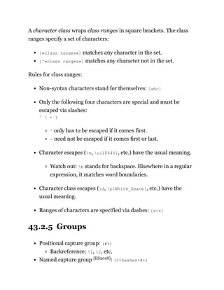A character class wraps class ranges in square brackets. The class
ranges specify a set of characters:
[«class ranges»] matches any character in the set.
[^«class ranges»] matches any character not in the set.
Rules for class ranges:
Non-syntax characters stand for themselves: [abc]
Only the following four characters are special and must be
escaped via slashes:
^  - ]
^ only has to be escaped if it comes first.
- need not be escaped if it comes first or last.
Character escapes (n, u{1F44D}, etc.) have the usual meaning.
Watch out: b stands for backspace. Elsewhere in a regular
expression, it matches word boundaries.
Character class escapes (d, p{White_Space}, etc.) have the
usual meaning.
Ranges of characters are specified via dashes: [a-z]
43.2.5 Groups
Positional capture group: (#+)
Backreference: 1, 2, etc.
Named capture group [ES2018]: (?<hashes>#+)
 