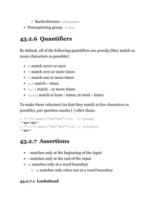 Backreference: k<hashes>
Noncapturing group: (?:#+)
43.2.6 Quantifiers
By default, all of the following quantifiers are greedy (they match as
many characters as possible):
?: match never or once
*: match zero or more times
+: match one or more times
{n}: match n times
{n,}: match n or more times
{n,m}: match at least n times, at most m times.
To make them reluctant (so that they match as few characters as
possible), put question marks (?) after them:
43.2.7 Assertions
^ matches only at the beginning of the input
$ matches only at the end of the input
b matches only at a word boundary
B matches only when not at a word boundary
43.2.7.1 Lookahead
> /".*"/.exec('"abc"def"')[0] // greedy
'"abc"def"'
> /".*?"/.exec('"abc"def"')[0] // reluctant
'"abc"'
 