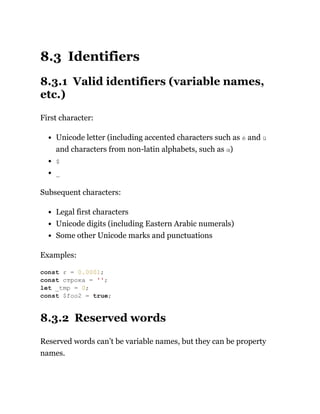 8.3 Identifiers
8.3.1 Valid identifiers (variable names,
etc.)
First character:
Unicode letter (including accented characters such as é and ü
and characters from non-latin alphabets, such as α)
$
_
Subsequent characters:
Legal first characters
Unicode digits (including Eastern Arabic numerals)
Some other Unicode marks and punctuations
Examples:
8.3.2 Reserved words
Reserved words can’t be variable names, but they can be property
names.
const ε = 0.0001;
const строка = '';
let _tmp = 0;
const $foo2 = true;
 