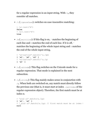 for a regular expression in an input string. With /g, they
consider all matches.
/i (.ignoreCase): switches on case-insensitive matching:
/m (.multiline): If this flag is on, ^ matches the beginning of
each line and $ matches the end of each line. If it is off, ^
matches the beginning of the whole input string and $ matches
the end of the whole input string.
/u (.unicode): This flag switches on the Unicode mode for a
regular expression. That mode is explained in the next
subsection.
/y (.sticky): This flag mainly makes sense in conjunction with
/g. When both are switched on, any match must directly follow
the previous one (that is, it must start at index .lastIndex of the
regular expression object). Therefore, the first match must be at
index 0.
> /a/.test('A')
false
> /a/i.test('A')
true
> 'a1na2na3'.match(/^a./gm)
[ 'a1', 'a2', 'a3' ]
> 'a1na2na3'.match(/^a./g)
[ 'a1' ]
> 'a1a2 a3'.match(/a./gy)
[ 'a1', 'a2' ]
> '_a1a2 a3'.match(/a./gy) // first match must be at index 0
null
 