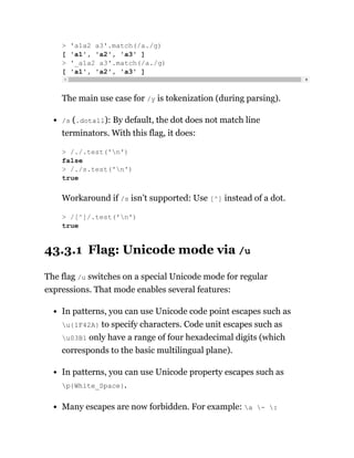 The main use case for /y is tokenization (during parsing).
/s (.dotall): By default, the dot does not match line
terminators. With this flag, it does:
Workaround if /s isn’t supported: Use [^] instead of a dot.
43.3.1 Flag: Unicode mode via /u
The flag /u switches on a special Unicode mode for regular
expressions. That mode enables several features:
In patterns, you can use Unicode code point escapes such as
u{1F42A} to specify characters. Code unit escapes such as
u03B1 only have a range of four hexadecimal digits (which
corresponds to the basic multilingual plane).
In patterns, you can use Unicode property escapes such as
p{White_Space}.
Many escapes are now forbidden. For example: a - :
> 'a1a2 a3'.match(/a./g)
[ 'a1', 'a2', 'a3' ]
> '_a1a2 a3'.match(/a./g)
[ 'a1', 'a2', 'a3' ]
> /./.test('n')
false
> /./s.test('n')
true
> /[^]/.test('n')
true
 