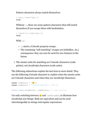 Pattern characters always match themselves:
Without /u, there are some pattern characters that still match
themselves if you escape them with backslashes:
With /u:
p starts a Unicode property escape.
The remaining “self-matching” escapes are forbidden. As a
consequence, they can now be used for new features in the
future.
The atomic units for matching are Unicode characters (code
points), not JavaScript characters (code units).
The following subsections explain the last item in more detail. They
use the following Unicode character to explain when the atomic units
are Unicode characters and when they are JavaScript characters:
I’m only switching between 🙂 and uD83DuDE42, to illustrate how
JavaScript sees things. Both are equivalent and can be used
interchangeably in strings and regular expressions.
> /pa-:/.test('pa-:')
true
> /pa-:/.test('pa-:')
true
const codePoint = '🙂';
const codeUnits = 'uD83DuDE42'; // UTF-16
assert.equal(codePoint, codeUnits); // same string!
 