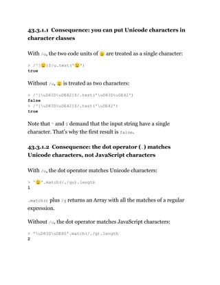 43.3.1.1 Consequence: you can put Unicode characters in
character classes
With /u, the two code units of 🙂 are treated as a single character:
Without /u, 🙂 is treated as two characters:
Note that ^ and $ demand that the input string have a single
character. That’s why the first result is false.
43.3.1.2 Consequence: the dot operator (.) matches
Unicode characters, not JavaScript characters
With /u, the dot operator matches Unicode characters:
.match() plus /g returns an Array with all the matches of a regular
expression.
Without /u, the dot operator matches JavaScript characters:
> /^[🙂]$/u.test('🙂')
true
> /^[uD83DuDE42]$/.test('uD83DuDE42')
false
> /^[uD83DuDE42]$/.test('uDE42')
true
> '🙂'.match(/./gu).length
1
> 'uD83DuDE80'.match(/./g).length
2
 