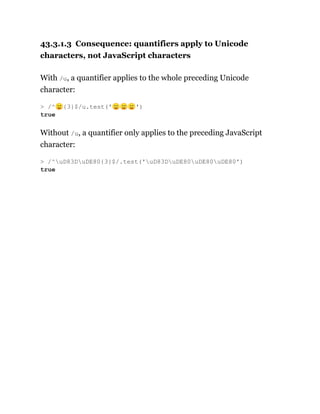 43.3.1.3 Consequence: quantifiers apply to Unicode
characters, not JavaScript characters
With /u, a quantifier applies to the whole preceding Unicode
character:
Without /u, a quantifier only applies to the preceding JavaScript
character:
> /^🙂{3}$/u.test('🙂🙂🙂')
true
> /^uD83DuDE80{3}$/.test('uD83DuDE80uDE80uDE80')
true
 