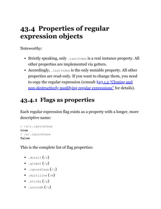 43.4 Properties of regular
expression objects
Noteworthy:
Strictly speaking, only .lastIndex is a real instance property. All
other properties are implemented via getters.
Accordingly, .lastIndex is the only mutable property. All other
properties are read-only. If you want to change them, you need
to copy the regular expression (consult §43.1.2 “Cloning and
non-destructively modifying regular expressions” for details).
43.4.1 Flags as properties
Each regular expression flag exists as a property with a longer, more
descriptive name:
This is the complete list of flag properties:
.dotall (/s)
.global (/g)
.ignoreCase (/i)
.multiline (/m)
.sticky (/y)
.unicode (/u)
> /a/i.ignoreCase
true
> /a/.ignoreCase
false
 