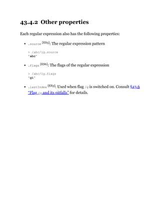 43.4.2 Other properties
Each regular expression also has the following properties:
.source [ES3]: The regular expression pattern
.flags [ES6]: The flags of the regular expression
.lastIndex [ES3]: Used when flag /g is switched on. Consult §43.6
“Flag /g and its pitfalls” for details.
> /abc/ig.source
'abc'
> /abc/ig.flags
'gi'
 