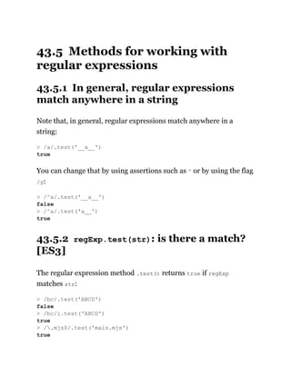43.5 Methods for working with
regular expressions
43.5.1 In general, regular expressions
match anywhere in a string
Note that, in general, regular expressions match anywhere in a
string:
You can change that by using assertions such as ^ or by using the flag
/y:
43.5.2 regExp.test(str): is there a match?
[ES3]
The regular expression method .test() returns true if regExp
matches str:
> /a/.test('__a__')
true
> /^a/.test('__a__')
false
> /^a/.test('a__')
true
> /bc/.test('ABCD')
false
> /bc/i.test('ABCD')
true
> /.mjs$/.test('main.mjs')
true
 