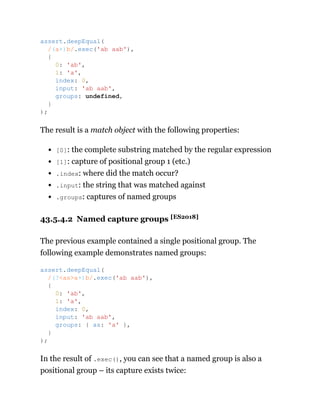 The result is a match object with the following properties:
[0]: the complete substring matched by the regular expression
[1]: capture of positional group 1 (etc.)
.index: where did the match occur?
.input: the string that was matched against
.groups: captures of named groups
43.5.4.2 Named capture groups [ES2018]
The previous example contained a single positional group. The
following example demonstrates named groups:
In the result of .exec(), you can see that a named group is also a
positional group – its capture exists twice:
assert.deepEqual(
/(a+)b/.exec('ab aab'),
{
0: 'ab',
1: 'a',
index: 0,
input: 'ab aab',
groups: undefined,
}
);
assert.deepEqual(
/(?<as>a+)b/.exec('ab aab'),
{
0: 'ab',
1: 'a',
index: 0,
input: 'ab aab',
groups: { as: 'a' },
}
);
 