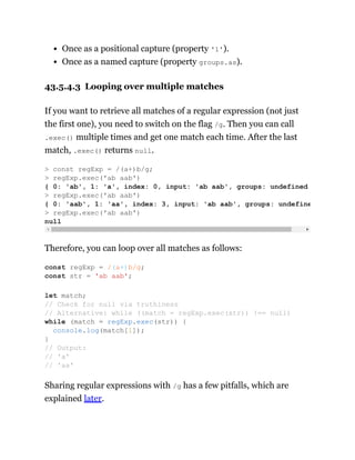 Once as a positional capture (property '1').
Once as a named capture (property groups.as).
43.5.4.3 Looping over multiple matches
If you want to retrieve all matches of a regular expression (not just
the first one), you need to switch on the flag /g. Then you can call
.exec() multiple times and get one match each time. After the last
match, .exec() returns null.
Therefore, you can loop over all matches as follows:
Sharing regular expressions with /g has a few pitfalls, which are
explained later.
> const regExp = /(a+)b/g;
> regExp.exec('ab aab')
{ 0: 'ab', 1: 'a', index: 0, input: 'ab aab', groups: undefined
> regExp.exec('ab aab')
{ 0: 'aab', 1: 'aa', index: 3, input: 'ab aab', groups: undefine
> regExp.exec('ab aab')
null
const regExp = /(a+)b/g;
const str = 'ab aab';
let match;
// Check for null via truthiness
// Alternative: while ((match = regExp.exec(str)) !== null)
while (match = regExp.exec(str)) {
console.log(match[1]);
}
// Output:
// 'a'
// 'aa'
 