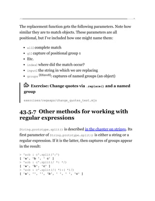 The replacement function gets the following parameters. Note how
similar they are to match objects. These parameters are all
positional, but I’ve included how one might name them:
all: complete match
g1: capture of positional group 1
Etc.
index: where did the match occur?
input: the string in which we are replacing
groups [ES2018]: captures of named groups (an object)
Exercise: Change quotes via .replace() and a named
group
exercises/regexps/change_quotes_test.mjs
43.5.7 Other methods for working with
regular expressions
String.prototype.split() is described in the chapter on strings. Its
first parameter of String.prototype.split() is either a string or a
regular expression. If it is the latter, then captures of groups appear
in the result:
> 'a:b : c'.split(':')
[ 'a', 'b ', ' c' ]
> 'a:b : c'.split(/ *: */)
[ 'a', 'b', 'c' ]
> 'a:b : c'.split(/( *):( *)/)
[ 'a', '', '', 'b', ' ', ' ', 'c' ]
 