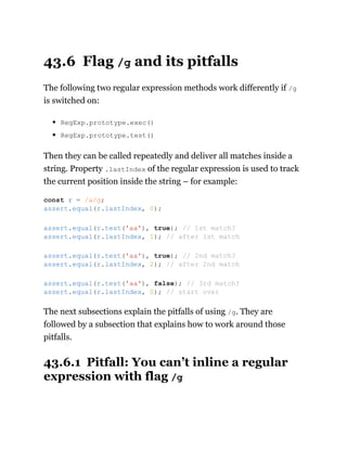 43.6 Flag /g and its pitfalls
The following two regular expression methods work differently if /g
is switched on:
RegExp.prototype.exec()
RegExp.prototype.test()
Then they can be called repeatedly and deliver all matches inside a
string. Property .lastIndex of the regular expression is used to track
the current position inside the string – for example:
The next subsections explain the pitfalls of using /g. They are
followed by a subsection that explains how to work around those
pitfalls.
43.6.1 Pitfall: You can’t inline a regular
expression with flag /g
const r = /a/g;
assert.equal(r.lastIndex, 0);
assert.equal(r.test('aa'), true); // 1st match?
assert.equal(r.lastIndex, 1); // after 1st match
assert.equal(r.test('aa'), true); // 2nd match?
assert.equal(r.lastIndex, 2); // after 2nd match
assert.equal(r.test('aa'), false); // 3rd match?
assert.equal(r.lastIndex, 0); // start over
 