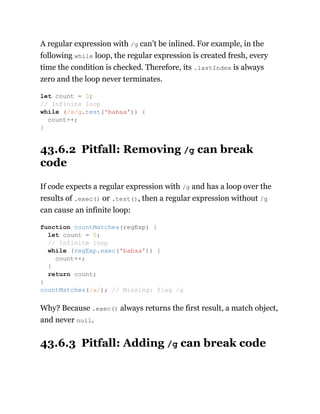A regular expression with /g can’t be inlined. For example, in the
following while loop, the regular expression is created fresh, every
time the condition is checked. Therefore, its .lastIndex is always
zero and the loop never terminates.
43.6.2 Pitfall: Removing /g can break
code
If code expects a regular expression with /g and has a loop over the
results of .exec() or .test(), then a regular expression without /g
can cause an infinite loop:
Why? Because .exec() always returns the first result, a match object,
and never null.
43.6.3 Pitfall: Adding /g can break code
let count = 0;
// Infinite loop
while (/a/g.test('babaa')) {
count++;
}
function countMatches(regExp) {
let count = 0;
// Infinite loop
while (regExp.exec('babaa')) {
count++;
}
return count;
}
countMatches(/a/); // Missing: flag /g
 