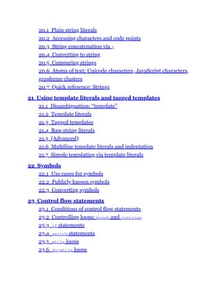 20.1 Plain string literals
20.2 Accessing characters and code points
20.3 String concatenation via +
20.4 Converting to string
20.5 Comparing strings
20.6 Atoms of text: Unicode characters, JavaScript characters,
grapheme clusters
20.7 Quick reference: Strings
21 Using template literals and tagged templates
21.1 Disambiguation: “template”
21.2 Template literals
21.3 Tagged templates
21.4 Raw string literals
21.5 (Advanced)
21.6 Multiline template literals and indentation
21.7 Simple templating via template literals
22 Symbols
22.1 Use cases for symbols
22.2 Publicly known symbols
22.3 Converting symbols
23 Control flow statements
23.1 Conditions of control flow statements
23.2 Controlling loops: break and continue
23.3 if statements
23.4 switch statements
23.5 while loops
23.6 do-while loops
 