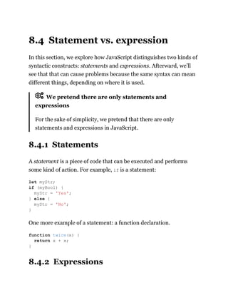 8.4 Statement vs. expression
In this section, we explore how JavaScript distinguishes two kinds of
syntactic constructs: statements and expressions. Afterward, we’ll
see that that can cause problems because the same syntax can mean
different things, depending on where it is used.
We pretend there are only statements and
expressions
For the sake of simplicity, we pretend that there are only
statements and expressions in JavaScript.
8.4.1 Statements
A statement is a piece of code that can be executed and performs
some kind of action. For example, if is a statement:
One more example of a statement: a function declaration.
8.4.2 Expressions
let myStr;
if (myBool) {
myStr = 'Yes';
} else {
myStr = 'No';
}
function twice(x) {
return x + x;
}
 