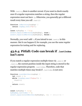 With .test(), there is another caveat: if you want to check exactly
once if a regular expression matches a string, then the regular
expression must not have /g. Otherwise, you generally get a different
result every time you call .test():
Normally, you won’t add /g if you intend to use .test() in this
manner. But it can happen if, for example, you use the same regular
expression for testing and for replacing.
43.6.4 Pitfall: Code can break if .lastIndex
isn’t zero
If you match a regular expression multiple times via .exec() or
.test(), the current position inside the input string is stored in the
regular expression property .lastIndex. Therefore, code that
matches multiple times may break if .lastIndex is not zero:
function isMatching(regExp) {
return regExp.test('Xa');
}
const myRegExp = /^X/g;
assert.equal(isMatching(myRegExp), true);
assert.equal(isMatching(myRegExp), false);
function countMatches(regExp) {
let count = 0;
while (regExp.exec('babaa')) {
count++;
}
return count;
}
const myRegExp = /a/g;
myRegExp.lastIndex = 4;
assert.equal(countMatches(myRegExp), 1); // should be 3
 