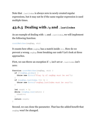 Note that .lastIndex is always zero in newly created regular
expressions, but it may not be if the same regular expression is used
multiple times.
43.6.5 Dealing with /g and .lastIndex
As an example of dealing with /g and .lastIndex, we will implement
the following function:
It counts how often regExp has a match inside str. How do we
prevent a wrong regExp from breaking our code? Let’s look at three
approaches.
First, we can throw an exception if /g isn’t set or .lastIndex isn’t
zero:
Second, we can clone the parameter. That has the added benefit that
regExp won’t be changed.
countMatches(regExp, str)
function countMatches(regExp, str) {
if (!regExp.global) {
throw new Error('Flag /g of regExp must be set');
}
if (regExp.lastIndex !== 0) {
throw new Error('regExp.lastIndex must be zero');
}
let count = 0;
while (regExp.test(str)) {
count++;
}
return count;
}
 